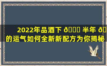 2022年品酒下 🐘 半年 🦊 的运气如何全新新配方为你揭秘！